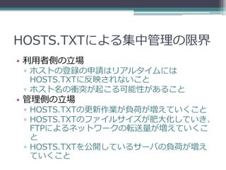 HOSTS.TXTによる集中管理の限界
• 利用者側の立場
 ▫ ホストの登録の申請はリアルタイムには
   HOSTS.TXTに反映されないこと
 ▫ ホスト名の衝突が起こる可能性があること
• 管理側の立場
 ▫ HOSTS.TXTの更新作業が負荷が増えていくこと
 ▫ HOSTS.TXTのファイルサイズが肥大化していき、
   FTPによるネットワークの転送量が増えていくこ
   と
 ▫ HOSTS.TXTを公開しているサーバの負荷が増え
   ていくこと
 