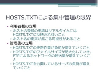 HOSTS.TXTによる集中管理の限界
• 利用者側の立場
 ▫ ホストの登録の申請はリアルタイムには
   HOSTS.TXTに反映されないこと
 ▫ ホスト名の衝突が起こる可能性があること
• 管理側の立場
 ▫ HOSTS.TXTの更新作...