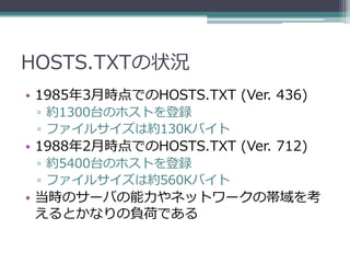 HOSTS.TXTの状況
• 1985年3月時点でのHOSTS.TXT (Ver. 436)
 ▫ 約1300台のホストを登録
 ▫ ファイルサイズは約130Kバイト
• 1988年2月時点でのHOSTS.TXT (Ver. 712)
 ▫ 約5400台のホストを登録
 ▫ ファイルサイズは約560Kバイト
• 当時のサーバの能力やネットワークの帯域を考
  えるとかなりの負荷である
 