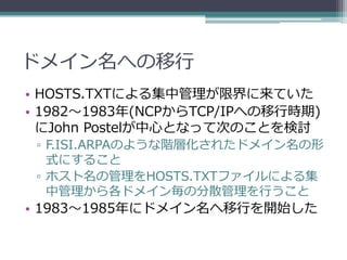 ドメイン名への移行
• HOSTS.TXTによる集中管理が限界に来ていた
• 1982～1983年(NCPからTCP/IPへの移行時期)
  にJohn Postelが中心となって次のことを検討
 ▫ F.ISI.ARPAのような階層化されたドメイン名の形
   式にすること
 ▫ ホスト名の管理をHOSTS.TXTファイルによる集
   中管理から各ドメイン毎の分散管理を行うこと
• 1983～1985年にドメイン名へ移行を開始した
 