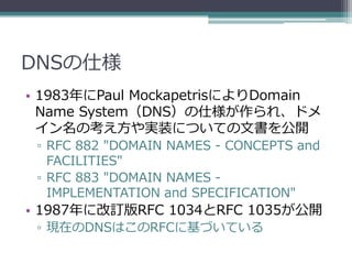 DNSの仕様
• 1983年にPaul MockapetrisによりDomain
  Name System（DNS）の仕様が作られ、ドメ
  イン名の考え方や実装についての文書を公開
 ▫ RFC 882 "DOMAIN NAMES - CONCEPTS and
   FACILITIES"
 ▫ RFC 883 "DOMAIN NAMES -
   IMPLEMENTATION and SPECIFICATION"
• 1987年に改訂版RFC 1034とRFC 1035が公開
 ▫ 現在のDNSはこのRFCに基づいている
 