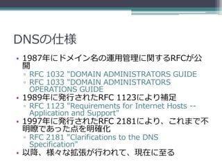 DNSの仕様
• 1987年にドメイン名の運用管理に関するRFCが公
  開
 ▫ RFC 1032 "DOMAIN ADMINISTRATORS GUIDE
 ▫ RFC 1033 "DOMAIN ADMINISTRATORS
   OPERATIONS GUIDE
• 1989年に発行されたRFC 1123により補足
 ▫ RFC 1123 "Requirements for Internet Hosts --
   Application and Support"
• 1997年に発行されたRFC 2181により、これまで不
  明瞭であった点を明確化
 ▫ RFC 2181 "Clarifications to the DNS
   Specification"
• 以降、様々な拡張が行われて、現在に至る
 