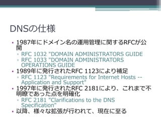 DNSの仕様
• 1987年にドメイン名の運用管理に関するRFCが公
  開
 ▫ RFC 1032 "DOMAIN ADMINISTRATORS GUIDE
 ▫ RFC 1033 "DOMAIN ADMINISTRATORS
   OPER...