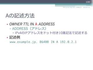 Aの記述⽅方法
•  OWNER TTL IN A ADDRESS
▫  ADDRESS（アドレス）
–  IPv4のIPアドレスをドット付き10進記法で記述する
•  記述例例
www.example.jp. 86400 IN A 192.0.2.1
100
2014/06/26DNS Summer Days 2014 - DNS再⼊入⾨門
 