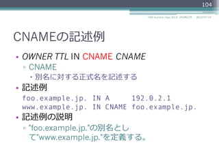 CNAMEの記述例例
•  OWNER TTL IN CNAME CNAME
▫  CNAME
–  別名に対する正式名を記述する
•  記述例例
foo.example.jp. IN A 192.0.2.1
www.example.jp. IN CNAME foo.example.jp.
•  記述例例の説明
▫  "foo.example.jp."の別名とし
て"www.example.jp."を定義する。
104
2014/06/26DNS Summer Days 2014 - DNS再⼊入⾨門
 