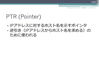 PTR (Pointer)
•  IPアドレスに対するホスト名を⽰示すポインタ
•  逆引き（IPアドレスからホスト名を求める）の
ために使われる
105
2014/06/26DNS Summer Days 2014 - DNS再⼊入⾨門
 