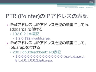 PTR (Pointer)のIPアドレスの表記
•  IPv4アドレスはIPアドレスを逆の順番にしてin-
addr.arpa.を付ける
▫  192.0.2.1の表記
–  1.2.0.192.in-addr.arpa.
•  IPv6アドレスはIPアドレスを逆の順番にして、
ip6.arap.を付ける
▫  2001:db8:dead:beef::1の表記
–  1.0.0.0.0.0.0.0.0.0.0.0.0.0.0.0.f.e.e.b.d.a.e.d.
8.b.d.0.1.0.0.2.ip6.arpa.
106
2014/06/26DNS Summer Days 2014 - DNS再⼊入⾨門
 