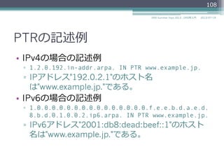 PTRの記述例例
•  IPv4の場合の記述例例
▫  1.2.0.192.in-addr.arpa. IN PTR www.example.jp.
▫  IPアドレス"192.0.2.1"のホスト名
は"www.example.jp."である。
•  IPv6の場合の記述例例
▫  1.0.0.0.0.0.0.0.0.0.0.0.0.0.0.0.f.e.e.b.d.a.e.d.
8.b.d.0.1.0.0.2.ip6.arpa. IN PTR www.example.jp.
▫  IPv6アドレス"2001:db8:dead:beef::1"のホスト
名は"www.example.jp."である。
108
2014/06/26DNS Summer Days 2014 - DNS再⼊入⾨門
 