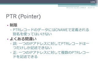 PTR (Pointer)
•  制限
▫  PTRレコードの値（PTRDNAME）にはCNAMEで
定義される別名を使ってはいけない
•  よくある間違い
▫  誤: ⼀一つのIPアドレスに対してPTRレコードは⼀一
つだけしか記述できない
▫  正: ⼀一つのIPアドレスに対して複数のPTRレコー
ドを記述できる
109
2014/06/26DNS Summer Days 2014 - DNS再⼊入⾨門
参考
RFC 2181Clarifications to the DNS Specification – "10.2. PTR records"
 
