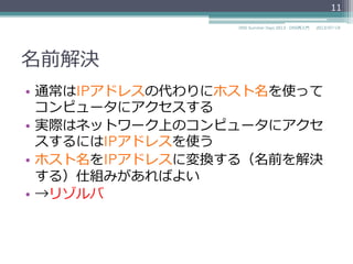 名前解決
ホスト名をIPアドレス
に変換する（名前を解
決する）仕組み
ソフト
ウェア
ホスト名marsに
接続したい
ホスト名marsの
IPアドレスを教えて
ホスト名marsの
IPアドレスは192.0.2.4である
IPアドレス192.0.2.4
に接続する
11
2014/06/26DNS Summer Days 2014 - DNS再⼊入⾨門
IPアドレスの代わりにホスト名を使っ
てコンピュータにアクセスする
実際はネットワーク上のコンピュータ
にアクセスするにはIPアドレスを使う
リゾルバと呼ぶ
 