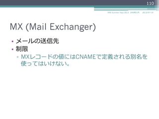 MX (Mail Exchanger)
•  メールの送信先
•  制限
▫  MXレコードの値（EXCHANGE）にはCNAMEで
定義される別名を使ってはいけない。
110
2014/06/26DNS Summer Days 2014 - DNS再⼊入⾨門
参考
RFC 2181Clarifications to the DNS Specification
"10.3. MX and NS records"
 
