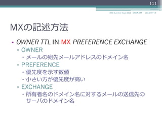 MXの記述⽅方法
•  OWNER TTL IN MX PREFERENCE EXCHANGE
▫  OWNER
–  メールの宛先メールアドレスのドメイン名
▫  PREFERENCE
–  優先度度を⽰示す数値
–  ⼩小さい⽅方が優先度度が⾼高い
▫  EXCHANGE
–  所有者名のドメイン名に対するメールの送信先の
サーバのドメイン名
111
2014/06/26DNS Summer Days 2014 - DNS再⼊入⾨門
 