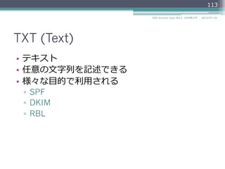 TXT (Text)
•  テキスト
•  任意の⽂文字列列を記述できる
•  様々な⽬目的で利利⽤用される
▫  SPF
▫  DKIM
▫  DNSBL
113
2014/06/26DNS Summer Days 2014 - DNS再⼊入⾨門
 