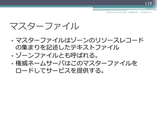 マスターファイル
•  マスターファイルはゾーンのリソースレコード
の集まりを記述したテキストファイル
•  ゾーンファイルとも呼ばれる。
•  権威ネームサーバはこのマスターファイルを
ロードしてサービスを提供する。
2014/06/26DNS Summer Days 2014 - DNS再⼊入⾨門
118
 
