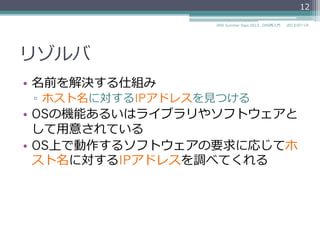 リゾルバ
•  名前を解決する仕組み
▫  ホスト名に対するIPアドレスを⾒見見つける
•  OSの機能あるいはライブラリやソフトウェアと
して⽤用意されている
•  OS上で動作するソフトウェアの要求に応じてホ
スト名に対するIPアドレスを調べてくれる
12
2014/06/26DNS Summer Days 2014 - DNS再⼊入⾨門
 