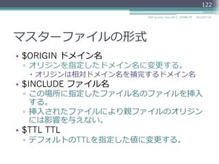マスターファイルの形式
•  ⾏行行の先頭はRRのオーナー。
example.com. 172800 IN NS a.iana-servers.net.
•  空⽩白で始まる⾏行行は、オーナーが前のRRと同じと
想定される。
example.com. 172800 IN NS a.iana-servers.net.
172800 IN NS b.iana-servers.net.
2014/06/26DNS Summer Days 2014 - DNS再⼊入⾨門
122
 