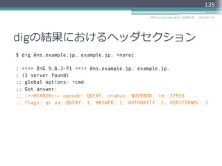 項⽬目 説明
QR Query(0)かResponse(1)かを⽰示す1ビット
0: Query
1: Response
OPCODE 問い合わせの種類を⽰示す4ビット。
0: Query
2: Status
4: Notify
5: Update
RCODE 応答コード
0: No error condition (NoError)
1: Format error (FormErr)
2: Server failure (ServFail)
3: Name Error (NXDomain)
4: Not Implemented (NotImp)
5: Refused
2014/06/26DNS Summer Days 2014 - DNS再⼊入⾨門
135
 