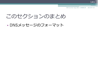 digによるDNSメッセージの確認
2014/06/26DNS Summer Days 2014 - DNS再⼊入⾨門
141
$ dig @ns.example.jp. example.jp. +norec
; <<>> DiG 9.8.3-P1 <<>> @ns.example.jp. example.jp.
; (1 server found)
;; global options: +cmd
;; Got answer:
;; ->>HEADER<<- opcode: QUERY, status: NOERROR, id: 37953
;; flags: qr aa; QUERY: 1, ANSWER: 1, AUTHORITY: 2, ADDITIONAL: 2
;; QUESTION SECTION:
;example.jp. IN A
;; ANSWER SECTION:
example.jp. 3600 IN A 192.0.2.4
;; AUTHORITY SECTION:
example.jp. 86400 IN NS ns1.example.jp.
example.jp. 86400 IN NS ns2.example.jp.
;; ADDITIONAL SECTION:
ns1.example.jp. 86400 IN A 192.0.2.1
ns2.example.jp. 86400 IN A 192.0.2.2
HEADER
QUESTION
ANSWER
AUTHORITY
ADDITIONAL
 