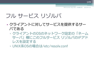 フル  サービス  リゾルバ
•  リゾルバ  サービスの完全な実装であり、⾃自⾝身で
名前の解決を⾏行行う機能
•  スタブ  リゾルバから再帰検索索要求（RDフラグ
あり）のリクエストを受け取り、
権威ネームサーバに対して（RDフラグなしで）、
反復復的な問い合わせを⾏行行い、
名前の解決を⾏行行う。
•  同じ要求の繰り返しのリクエストを避けるため
に、キャッシュ機能を持たなければならない
(MUST)
149
2014/06/26DNS Summer Days 2014 - DNS再⼊入⾨門
 