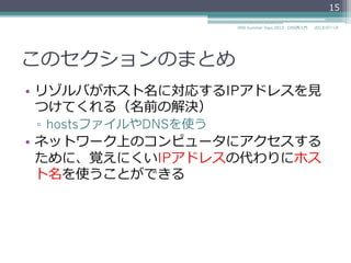 このセクションのまとめ
•  リゾルバがホスト名に対応するIPアドレスを⾒見見
つけてくれる（名前の解決）
▫  hostsファイルやDNSを使う
•  ネットワーク上のコンピュータにアクセスする
ために、覚えにくいIPアドレスの代わりにホス
ト名を使うことができる
15
2014/06/26DNS Summer Days 2014 - DNS再⼊入⾨門
 