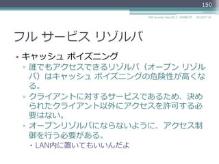 フル  サービス  リゾルバ
•  クライアントに対してサービスを提供するサー
バである
▫  クライアントのOSのネットワーク設定の「ネーム
サーバ」欄にこのフルサービス  リゾルバのIPアド
レスを設定する
▫  UNIX系OSの場合は/etc/resolv.conf
150
2014/06/26DNS Summer Days 2014 - DNS再⼊入⾨門
 