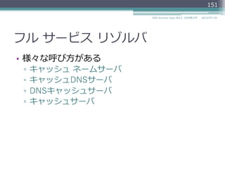 フル  サービス  リゾルバ
•  様々な呼び⽅方がある
▫  Full-Service Resolver (RFC 1123による)
▫  Recursive Server (RFC 1035による)
▫  Recursive Name Server (RFC 1123による)
▫  キャッシュ  ネームサーバ
▫  キャッシュDNSサーバ
▫  DNSキャッシュサーバ
▫  キャッシュサーバ
151
2014/06/26DNS Summer Days 2014 - DNS再⼊入⾨門
 