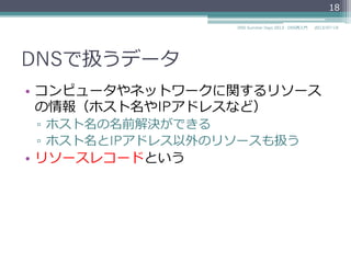 DNSで扱うデータ
•  コンピュータやネットワークに関するリソース
の情報（ホスト名やIPアドレスなど）
▫  ホスト名の名前解決ができる
▫  ホスト名とIPアドレス以外のリソースも扱う
•  リソースレコードという
18
2014/06/26DNS Summer Days 2014 - DNS再⼊入⾨門
 