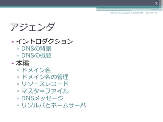 アジェンダ
•  イントロダクション
▫  DNSの背景
▫  DNSの概要
•  本編
▫  ドメイン名
▫  ドメイン名の管理理
▫  リソースレコード
▫  マスターファイル
▫  DNSメッセージ
▫  リゾルバとネームサーバ
3
2014/06/26DNS Summer Days 2014 - DNS再⼊入⾨門
 