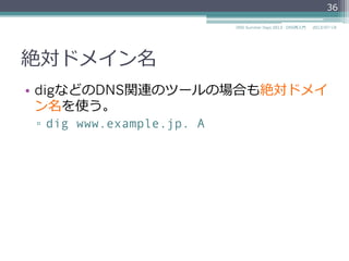 絶対ドメイン名
•  最後に"."が付いていないと相対ドメイン名とし
て扱われてしまう
▫  最後に"."を付け忘れると
$ORIGIN example.jp.
www IN NS ns.example.jp
▫  次のように解釈される
$ORIGIN example.jp.
www.example.jp. IN NS ns.example.jp.example.jp.
36
2014/06/26DNS Summer Days 2014 - DNS再⼊入⾨門
 