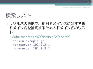 相対ドメイン名
•  pingを実⾏行行したときに、相対ドメイン名だけで
名前解決をしてくれる場合がある
▫  リゾルバで検索索リストにより親ドメインを補完し
てくれるから
•  ゾーンファイルを記述するときもオリジンに対
する相対ドメイン名で記述できる
▫  $ORIGIN example.jp.
www IN A 192.0.2.4
38
2014/06/26DNS Summer Days 2014 - DNS再⼊入⾨門
 