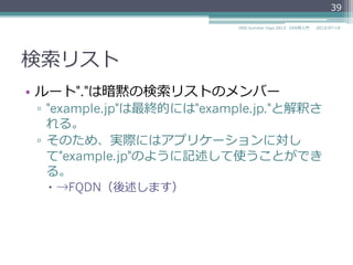 検索索リスト
•  リゾルバの機能で、相対ドメイン名に対する親
ドメイン名を補完するためのドメイン名のリス
ト
▫  /etc/resolv.confの"domain"と"search"
domain example.jp
nameserver 192.0.2.1
nameserver 192.0.2.2
39
2014/06/26DNS Summer Days 2014 - DNS再⼊入⾨門
 