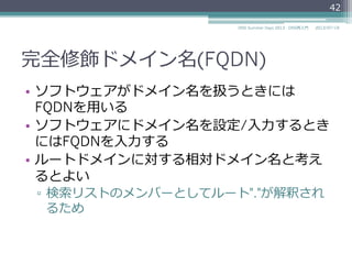 完全修飾ドメイン名(FQDN)
•  トップレベルドメインまでのすべて
のラベルを含んだドメイン名を完全
修飾ドメイン名
（Fully Qualified Domain Name、
略略称FQDN）と呼ぶ
▫  例例: "www.example.jp"
42
2014/06/26DNS Summer Days 2014 - DNS再⼊入⾨門
com jp
coexampleexample
ns www
 