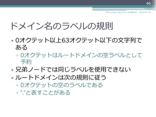 ドメイン名のラベルの規則
•  ホスト名の規則（RFC 952, RFC 1123）に従う
▫  英⽂文字あるいは数字で始まる
▫  英⽂文字あるいは数字で終わる
▫  間の⽂文字は英⽂文字、数字、ハイフンが使える
46
2014/06/26DNS Summer Days 2014 - DNS再⼊入⾨門
参考
RFC 952 DOD INTERNET HOST TABLE SPECIFICATION
RFC 1123 Requirements for Internet Hosts -- Application and Support
"2.1 Host Names and Numbers"
 