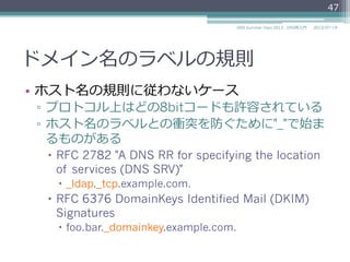 ドメイン名のラベルの規則
•  0オクテット以上63オクテット以下の⽂文字列列で
ある
▫  0オクテットはルートドメインの空ラベルとして
予約
•  兄弟ノードでは同じラベルを使⽤用できない
•  ルートドメインは次の規則に従う
▫  0オクテットの空のラベルである
▫  "."と表すことがある
47
2014/06/26DNS Summer Days 2014 - DNS再⼊入⾨門
 