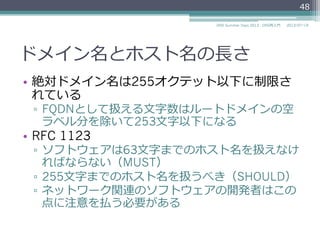 ドメイン名のラベルの規則
•  ホスト名の規則に従わないケース
▫  プロトコル上はどの8bitコードも許容されている
▫  ホスト名のラベルとの衝突を防ぐために"_"で始ま
るものがある
–  SRVレコード
–  _ldap._tcp.example.com.
–  DKIM
–  foo.bar._domainkey.example.com.
48
2014/06/26DNS Summer Days 2014 - DNS再⼊入⾨門
参考
RFC 2782 A DNS RR for specifying the location of services (DNS SRV)
RFC 6376 DomainKeys Identified Mail (DKIM) Signatures
 
