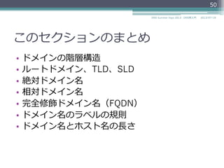 ⼤大⽂文字⼩小⽂文字の取り扱い
•  ⼤大⽂文字⼩小⽂文字の区別
▫  ラベルやドメイン名などの⽐比較の際には⼤大⽂文字⼩小
⽂文字を区別しない。
•  ⼤大⽂文字⼩小⽂文字の維持
▫  可能な限り⼤大⽂文字⼩小⽂文字を維持する。
2014/06/26DNS Summer Days 2014 - DNS再⼊入⾨門
50
参考
RFC 4343 Domain Name System (DNS) Case Insensitivity Clarification
 