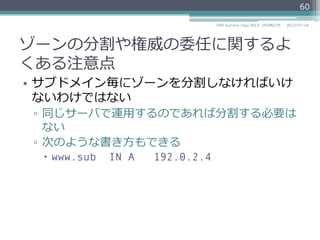 権威の委任のためのRRsの記述例例
•  親ゾーン example.jp.
sub.example.jp. IN NS ns.sub.example.jp.
ns.sub.example.jp. IN A 192.0.2.4
•  ⼦子ゾーン sub.example.jp.
$ORIGIN sub.example.jp.
@ IN SOA ns.sub.example.jp. (
hostmaster.sub.example.jp.
2013071901 3600 900 604800 900
)
@ IN NS ns.sub.example.jp.
ns IN A 192.0.2.4
60
2014/06/26DNS Summer Days 2014 - DNS再⼊入⾨門
グルーRR
 