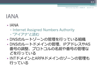 IANA
•  IANA
▫  Internet Assigned Numbers Authority
▫  "アイアナ"と読む
▫  https://www.iana.org/
•  DNSのルートゾーンの管理理を⾏行行っている組織
•  DNSのルートドメインの管理理、IPアドレスやAS
番号の調整、プロトコルの名前や番号の管理理な
どを⾏行行っている
•  INTドメインとARPAドメインのゾーンの管理理も
⾏行行っている
63
2014/06/26DNS Summer Days 2014 - DNS再⼊入⾨門
 