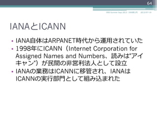 IANAとICANN
•  IANA⾃自体はARPANET時代から運⽤用されていた
•  1998年年にICANN（Internet Corporation for
Assigned Names and Numbers、読みは"アイ
キャン"）が⺠民間の⾮非営利利法⼈人として設⽴立立
•  IANAの業務はICANNに移管され、IANAは
ICANNの実⾏行行部⾨門として組み込まれた
64
2014/06/26DNS Summer Days 2014 - DNS再⼊入⾨門
 