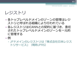 レジストリ
•  各トップレベルドメインのゾーンの管理理はレジ
ストリと呼ばれる組織により⾏行行われている
•  各レジストリはICANNとの契約に基づき、委任
されたトップレベルドメインのゾーンを⼀一元的
に管理理する
65
2014/06/26DNS Summer Days 2014 - DNS再⼊入⾨門
 