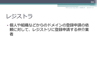 レジストラ
•  個⼈人や組織などからのドメインの登録申請の依
頼に対して、レジストリに登録申請する仲介業
者
66
2014/06/26DNS Summer Days 2014 - DNS再⼊入⾨門
 