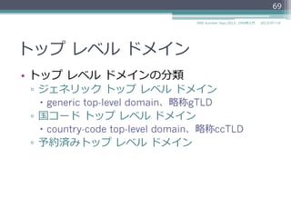 トップ  レベル  ドメイン
•  トップ  レベル  ドメインの分類
▫  ジェネリック  トップ  レベル  ドメイン
–  generic top-level domain、略略称gTLD
▫  国コード  トップ  レベル  ドメイン
–  country-code top-level domain、略略称ccTLD
▫  予約済みトップ  レベル  ドメイン
69
2014/06/26DNS Summer Days 2014 - DNS再⼊入⾨門
 