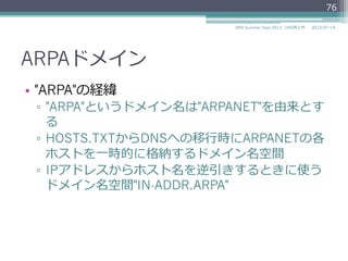 ARPAドメイン
•  現在
▫  インターネットのインフラのためのドメイン名空
間
–  IN-ADDR.ARPA, IP6.ARPA,,,
▫  "ARPA"は"Address and Routing Parameter
Area"の略略語に再定義 (RFC 3172)
76
2014/06/26DNS Summer Days 2014 - DNS再⼊入⾨門
参考
RFC 3172 Management Guidelines & Operational Requirements for the
Address and Routing Parameter Area Domain ("arpa")
 