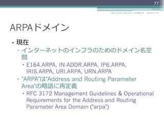 ARPAドメイン
ドメイン名 ⽤用途 RFC
e164.arpa E.164⽤用 RFC 6116
in-addr-servers.arpa in-addr.arpaの権威ネームサーバ⽤用 RFC 5855
in-addr.arpa IPv4アドレスの逆引きゾーン⽤用 RFC 1035
ip6-servers.arpa ip6.arpaの権威ネームサーバ⽤用 RFC 5855
ip6.arpa IPv6アドレスの逆引きゾーン⽤用 RFC 3152
RFC 3596
ipv4only.arpa DNS64⽤用 RFC 7050
iris.arpa インターネットレジストリ情報サービス⽤用 RFC 4698
uri.arpa 動的委任発⾒見見システムのURI⽤用 RFC 3405
urn.arpa 動的委任発⾒見見システムのURN⽤用 RFC 3405
2014/06/26DNS Summer Days 2014 - DNS再⼊入⾨門
77
参考
RFC 3152 Delegation of IP6.ARPA
RFC 3596 DNS Extensions to Support IP Version 6
RFC 5855 Nameservers for IPv4 and IPv6 Reverse Zones
 