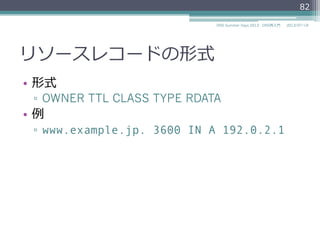 リソースレコードの形式
•  形式
▫  OWNER TTL CLASS TYPE RDATA
•  例例
▫  www.example.jp. 3600 IN A 192.0.2.1
82
2014/06/26DNS Summer Days 2014 - DNS再⼊入⾨門
 