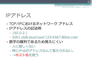 IPアドレス
•  数字の羅羅列列であるため覚えにくい
▫  ⼈人に優しくない
▫  特にIPv6のアドレスなんて覚えられない。
▫  →ホスト名を使う
IPv4 192.0.2.1
IPv6 2001:db8:dead:beef:
123:4567:89ab:cdee
IPv4 192.0.2.4
IPv6 2001:db8:dead:beef:
123:4567:89ab:cdef
9
2014/06/26DNS Summer Days 2014 - DNS再⼊入⾨門
 