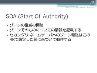 SOA (Start Of Authority)
•  ゾーンの権威の開始
•  ゾーンそのものについての情報を記載する
•  セカンダリ  ネームサーバへのゾーン転送はこの
RRで設定した値に基づいて動作する
90
2014/06/26DNS Summer Days 2014 - DNS再⼊入⾨門
 
