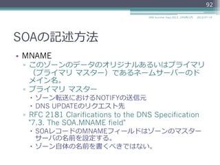 SOAの記述⽅方法
•  MNAME
▫  このゾーンのデータのオリジナルあるいはプライマリ
（プライマリ  マスター）であるネームサーバーのド
メイン名。
▫  プライマリ  マスター
–  ゾーン転送におけるNOTIFYの送信元
–  DNS UPDATEのリクエスト先
▫  RFC 2181 Clarifications to the DNS Specification
"7.3. The SOA.MNAME field"
–  SOAレコードのMNAMEフィールドはゾーンのマスター
サーバの名前を設定する。
–  ゾーン⾃自体の名前を書くべきではない。
92
2014/06/26DNS Summer Days 2014 - DNS再⼊入⾨門
 