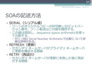 SOAの記述⽅方法
•  SERIAL（シリアル値）
▫  ゾーンのオリジナルコピーの符号無し32ビットバー
ジョン番号。ゾーン転送はこの値を維持する。
▫  この値は周回し、sequence space arithmeticを使っ
て⽐比較する。(RFC 1982に詳細な説明あり)
•  REFRESH（更更新）
▫  セカンダリ  ネームサーバがプライマリ  ネームサーバ
に更更新を確認する間隔
•  RETRY（再試⾏行行）
▫  セカンダリ  ネームサーバが更更新に失敗した後に再試
⾏行行する間隔
94
2014/06/26DNS Summer Days 2014 - DNS再⼊入⾨門
参考
RFC 1982 Serial Number Arithmetic
 
