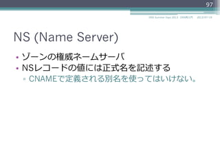 NS (Name Server)
•  ゾーンの権威ネームサーバ
•  NSレコードの資源データには正式名を記述する
▫  CNAMEで定義される別名を使ってはいけない。
97
2014/06/26DNS Summer Days 2014 - DNS再⼊入⾨門
参考
RFC 2181 Clarifications to the DNS Specification
"10.3. MX and NS records"
 